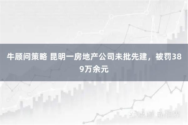 牛顾问策略 昆明一房地产公司未批先建，被罚389万余元