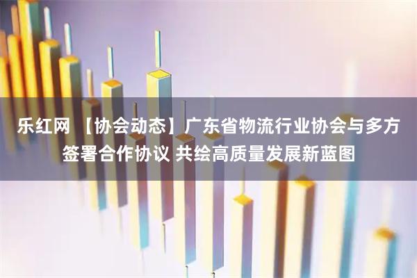 乐红网 【协会动态】广东省物流行业协会与多方签署合作协议 共绘高质量发展新蓝图