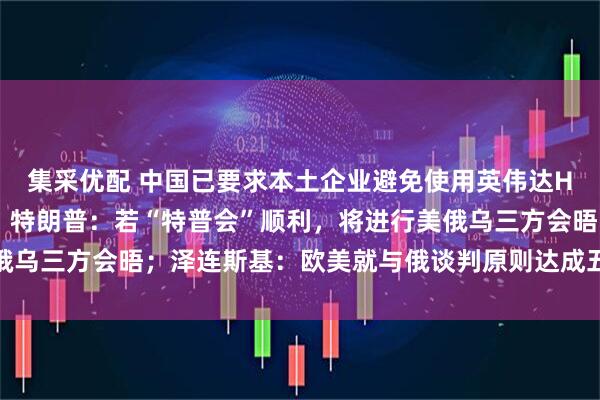 集采优配 中国已要求本土企业避免使用英伟达H20芯片？外交部回应；特朗普：若“特普会”顺利，将进行美俄乌三方会晤；泽连斯基：欧美就与俄谈判原则达成五项共识丨早报