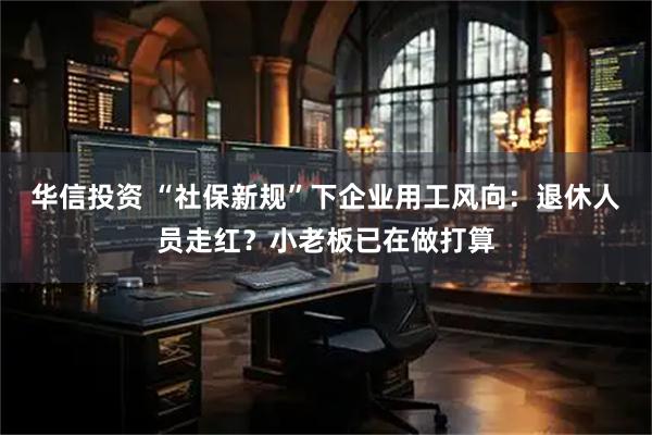 华信投资 “社保新规”下企业用工风向：退休人员走红？小老板已在做打算