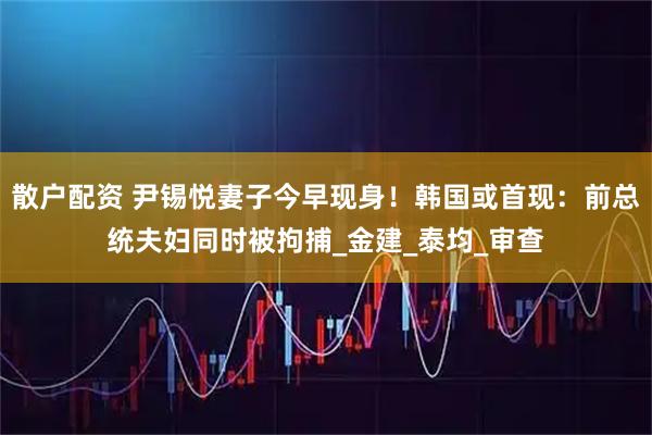 散户配资 尹锡悦妻子今早现身！韩国或首现：前总统夫妇同时被拘捕_金建_泰均_审查