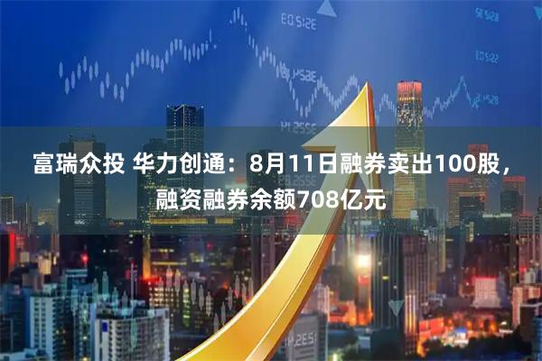 富瑞众投 华力创通：8月11日融券卖出100股，融资融券余额708亿元