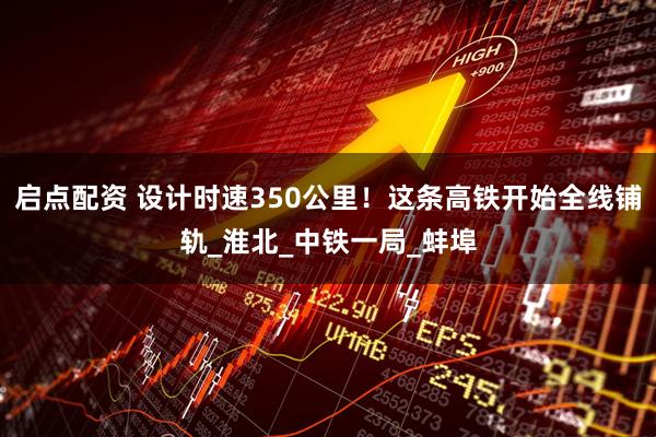 启点配资 设计时速350公里！这条高铁开始全线铺轨_淮北_中铁一局_蚌埠