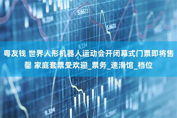 粤友钱 世界人形机器人运动会开闭幕式门票即将售罄 家庭套票受欢迎_票务_速滑馆_档位