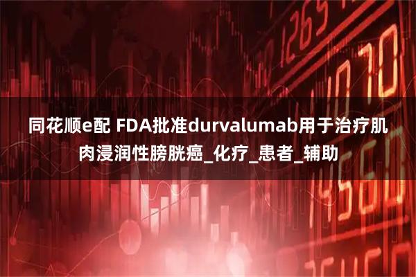 同花顺e配 FDA批准durvalumab用于治疗肌肉浸润性膀胱癌_化疗_患者_辅助
