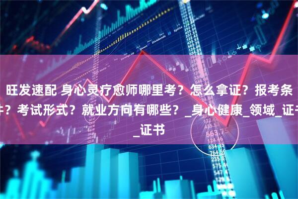 旺发速配 身心灵疗愈师哪里考？怎么拿证？报考条件？考试形式？就业方向有哪些？_身心健康_领域_证书
