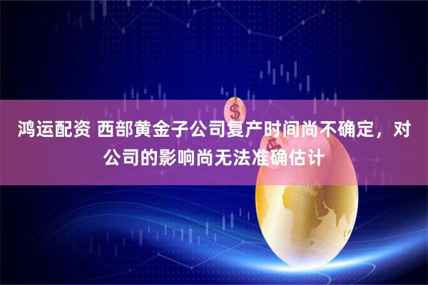 鸿运配资 西部黄金子公司复产时间尚不确定，对公司的影响尚无法准确估计