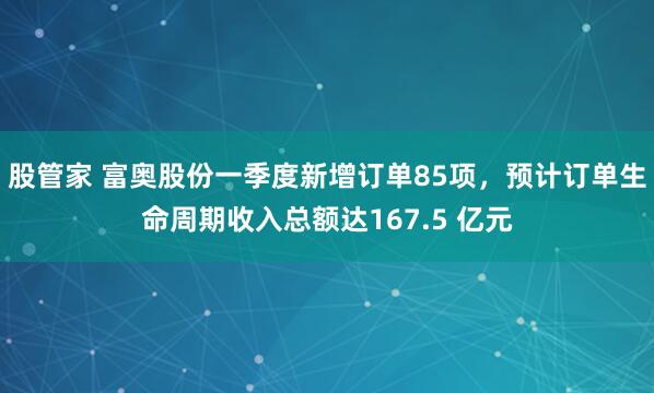 股管家 富奥股份一季度新增订单85项，预计订单生命周期收入总额达167.5 亿元