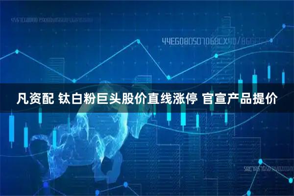 凡资配 钛白粉巨头股价直线涨停 官宣产品提价