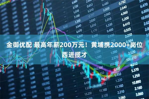 金御优配 最高年薪200万元！黄埔携2000+岗位西进揽才