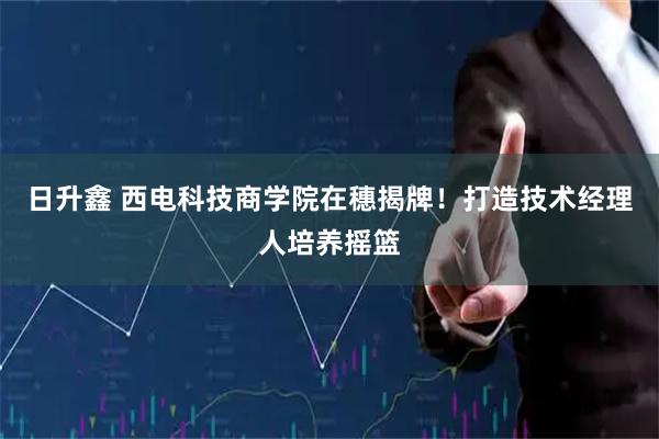 日升鑫 西电科技商学院在穗揭牌！打造技术经理人培养摇篮