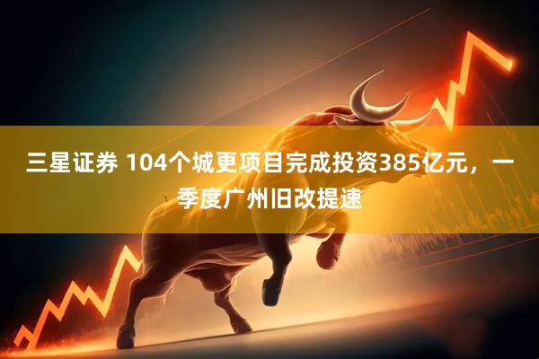 三星证券 104个城更项目完成投资385亿元，一季度广州旧改提速