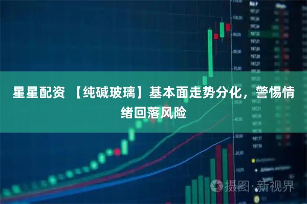 星星配资 【纯碱玻璃】基本面走势分化，警惕情绪回落风险