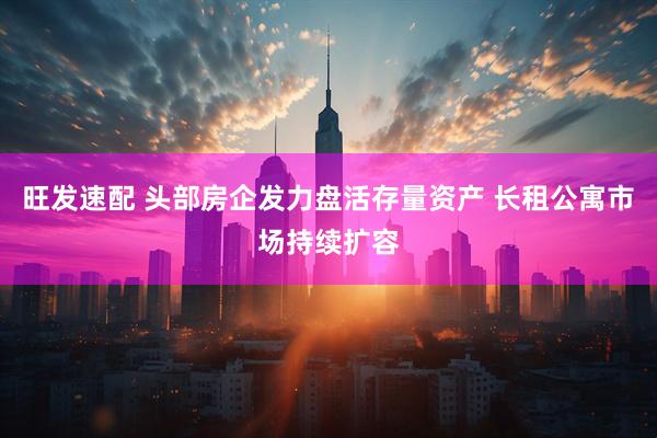 旺发速配 头部房企发力盘活存量资产 长租公寓市场持续扩容