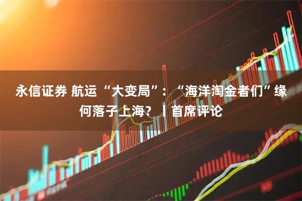 永信证券 航运 “大变局”：“海洋淘金者们”缘何落子上海？丨首席评论
