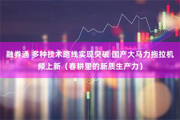 融券通 多种技术路线实现突破 国产大马力拖拉机频上新（春耕里的新质生产力）