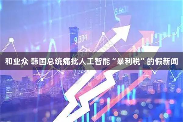 和业众 韩国总统痛批人工智能“暴利税”的假新闻