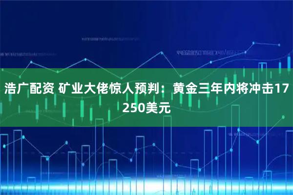 浩广配资 矿业大佬惊人预判：黄金三年内将冲击17250美元