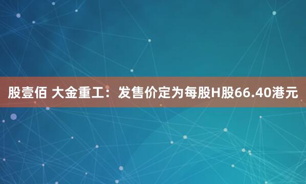 股壹佰 大金重工：发售价定为每股H股66.40港元