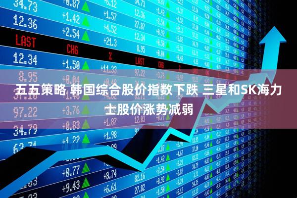 五五策略 韩国综合股价指数下跌 三星和SK海力士股价涨势减弱