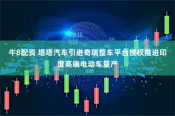 牛8配资 塔塔汽车引进奇瑞整车平台授权推进印度高端电动车量产