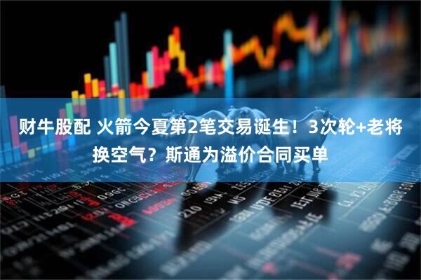 财牛股配 火箭今夏第2笔交易诞生！3次轮+老将换空气？斯通为溢价合同买单