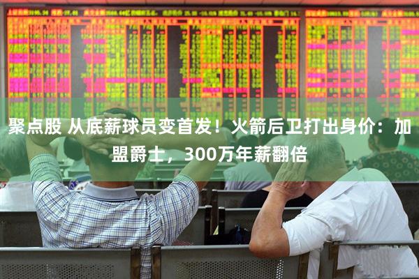 聚点股 从底薪球员变首发！火箭后卫打出身价：加盟爵士，300万年薪翻倍