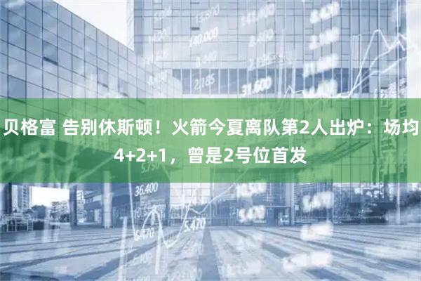 贝格富 告别休斯顿！火箭今夏离队第2人出炉：场均4+2+1，曾是2号位首发