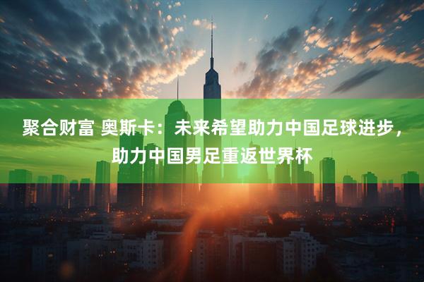 聚合财富 奥斯卡：未来希望助力中国足球进步，助力中国男足重返世界杯