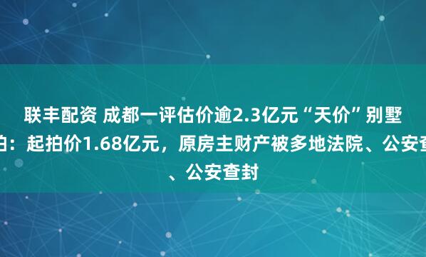 联丰配资 成都一评估价逾2.3亿元“天价”别墅流拍：起拍价1.68亿元，原房主财产被多地法院、公安查封
