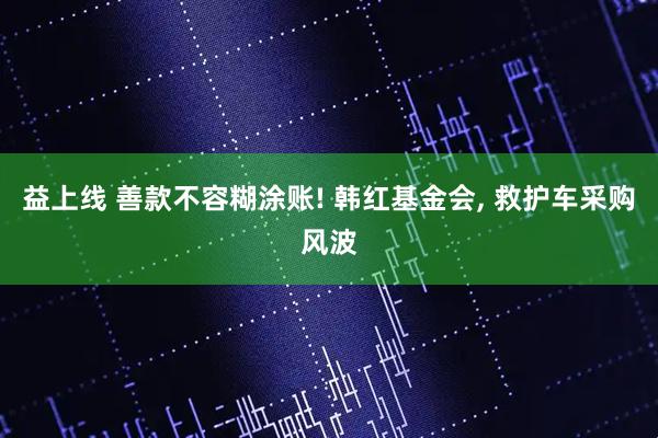 益上线 善款不容糊涂账! 韩红基金会, 救护车采购风波