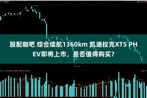 股配咖吧 综合续航1360km 凯迪拉克XT5 PHEV即将上市，是否值得购买？