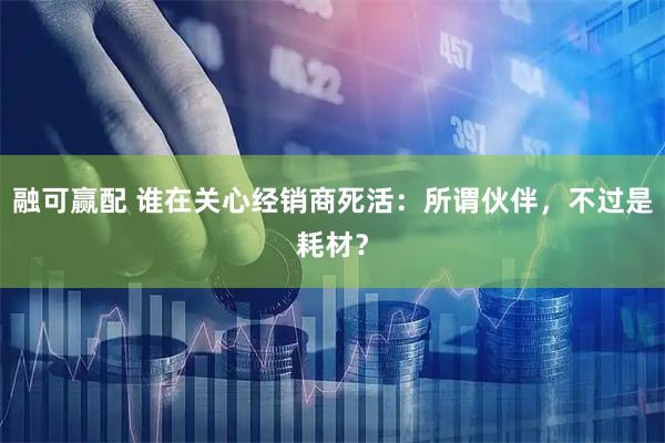 融可赢配 谁在关心经销商死活：所谓伙伴，不过是耗材？