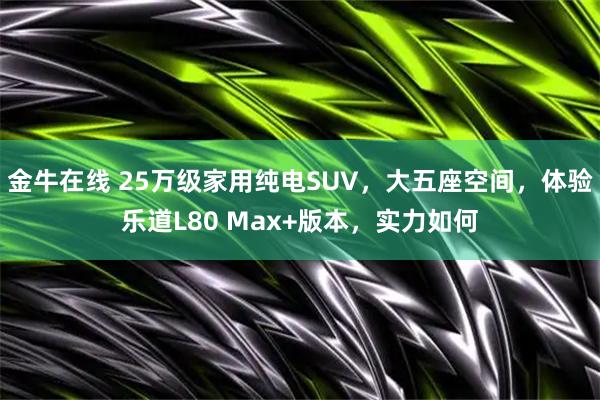 金牛在线 25万级家用纯电SUV，大五座空间，体验乐道L80 Max+版本，实力如何
