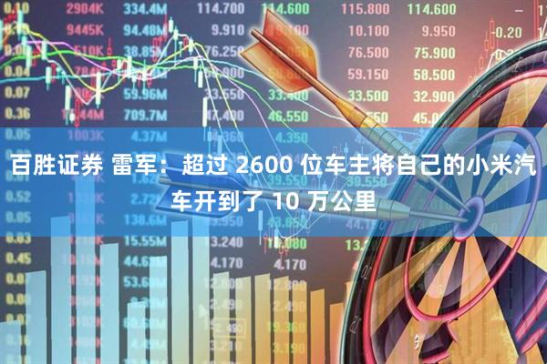 百胜证券 雷军：超过 2600 位车主将自己的小米汽车开到了 10 万公里