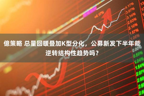億策略 总量回暖叠加K型分化，公募新发下半年能逆转结构性趋势吗？