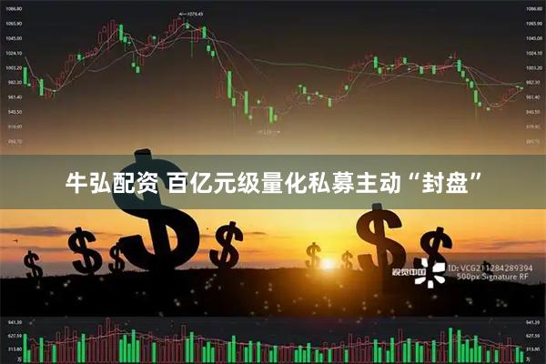 牛弘配资 百亿元级量化私募主动“封盘”