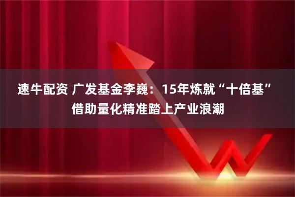 速牛配资 广发基金李巍：15年炼就“十倍基” 借助量化精准踏上产业浪潮